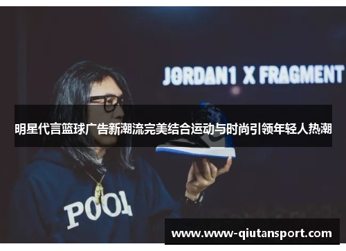 明星代言篮球广告新潮流完美结合运动与时尚引领年轻人热潮